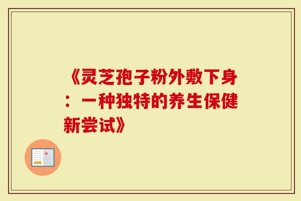 《灵芝孢子粉外敷下身：一种独特的养生保健新尝试》