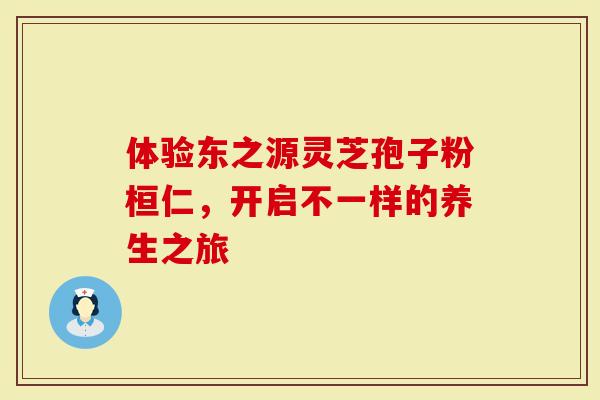 体验东之源灵芝孢子粉桓仁，开启不一样的养生之旅