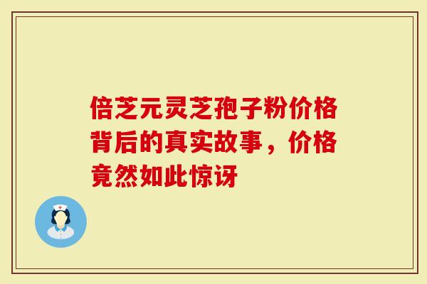 倍芝元灵芝孢子粉价格背后的真实故事，价格竟然如此惊讶