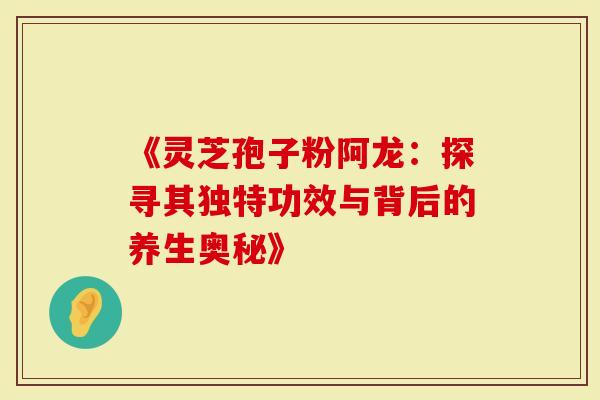 《灵芝孢子粉阿龙：探寻其独特功效与背后的养生奥秘》