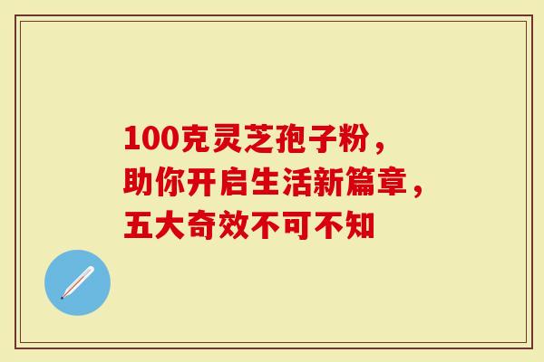 100克灵芝孢子粉，助你开启生活新篇章，五大奇效不可不知