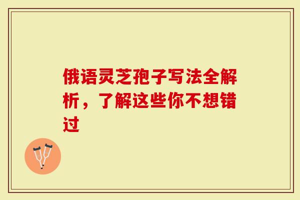 俄语灵芝孢子写法全解析，了解这些你不想错过