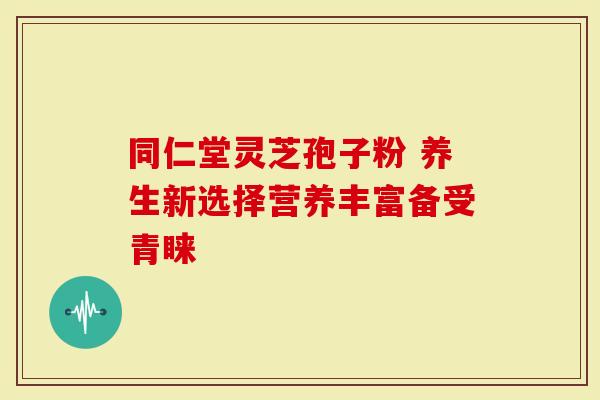 同仁堂灵芝孢子粉 养生新选择营养丰富备受青睐