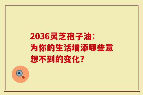 2036灵芝孢子油：为你的生活增添哪些意想不到的变化？