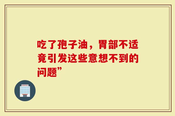 吃了孢子油，胃部不适竟引发这些意想不到的问题”