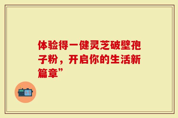 体验得一健灵芝破壁孢子粉，开启你的生活新篇章”