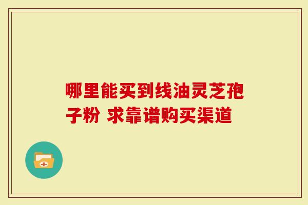 哪里能买到线油灵芝孢子粉 求靠谱购买渠道