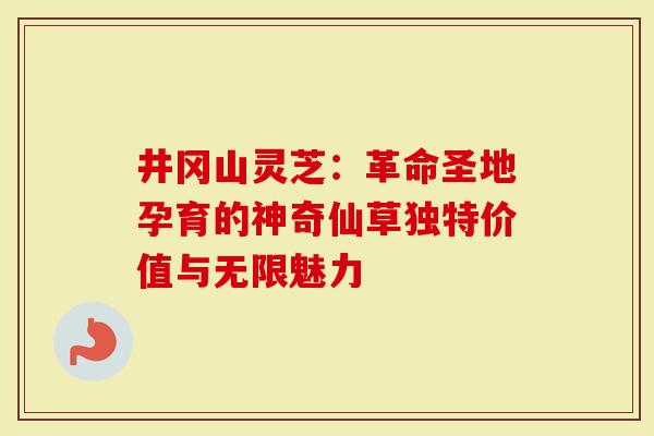 井冈山灵芝：革命圣地孕育的神奇仙草独特价值与无限魅力