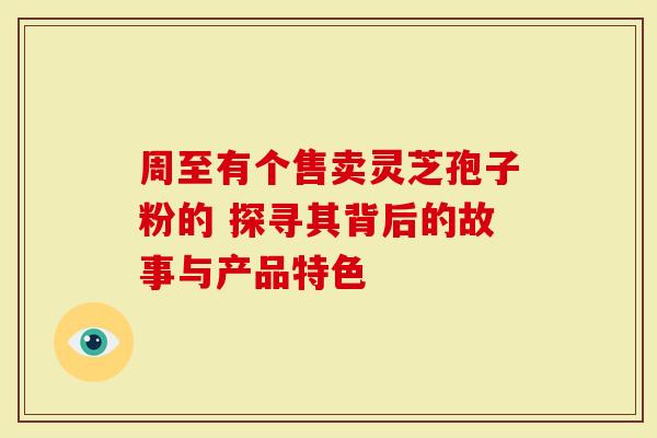 周至有个售卖灵芝孢子粉的 探寻其背后的故事与产品特色