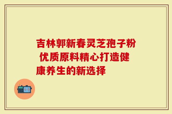 吉林郭新春灵芝孢子粉 优质原料精心打造健康养生的新选择