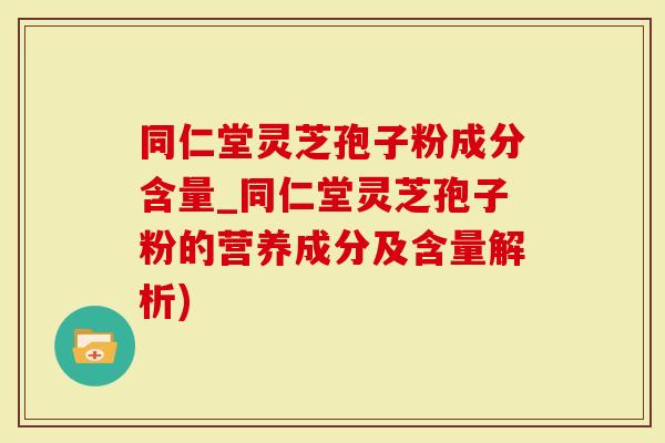 同仁堂灵芝孢子粉成分含量_同仁堂灵芝孢子粉的营养成分及含量解析)