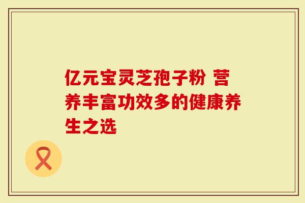 亿元宝灵芝孢子粉 营养丰富功效多的健康养生之选