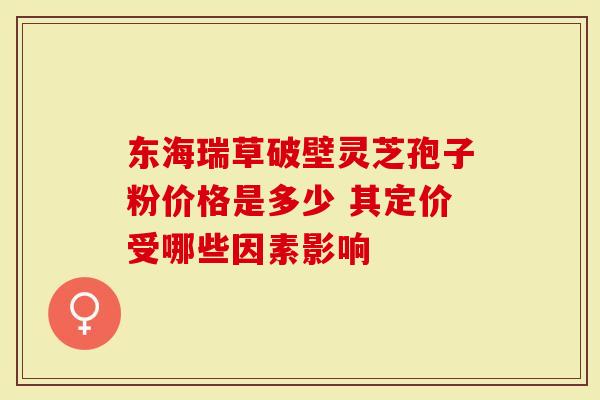 东海瑞草破壁灵芝孢子粉价格是多少 其定价受哪些因素影响