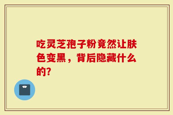 吃灵芝孢子粉竟然让肤色变黑，背后隐藏什么的？