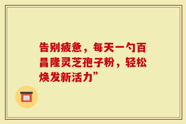 告别疲惫，每天一勺百昌隆灵芝孢子粉，轻松焕发新活力”