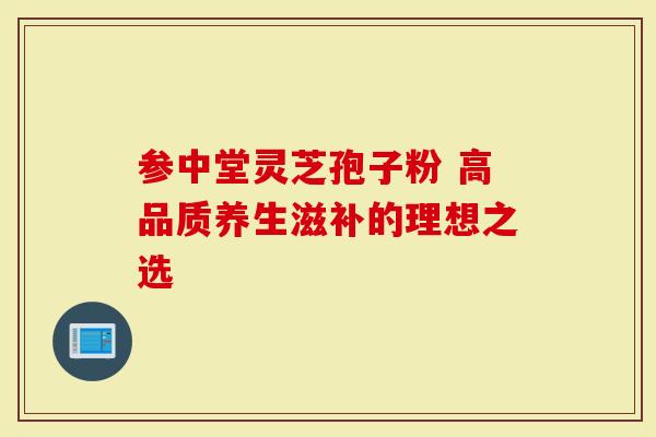 参中堂灵芝孢子粉 高品质养生滋补的理想之选