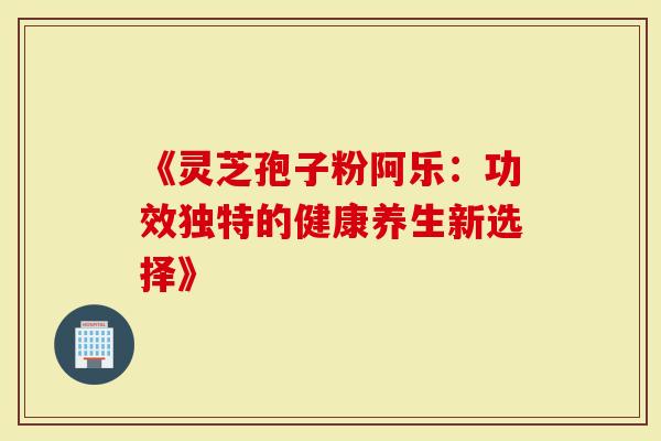 《灵芝孢子粉阿乐：功效独特的健康养生新选择》