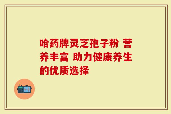 哈药牌灵芝孢子粉 营养丰富 助力健康养生的优质选择