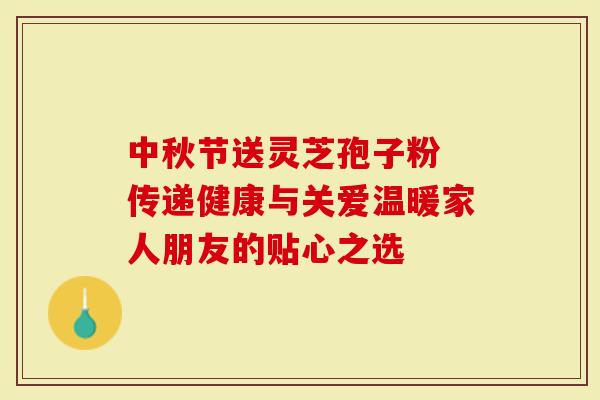 中秋节送灵芝孢子粉 传递健康与关爱温暖家人朋友的贴心之选