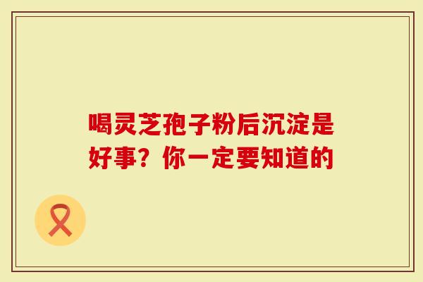 喝灵芝孢子粉后沉淀是好事？你一定要知道的