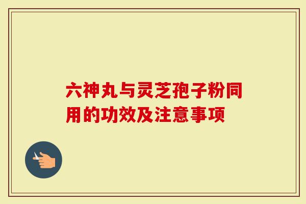 六神丸与灵芝孢子粉同用的功效及注意事项