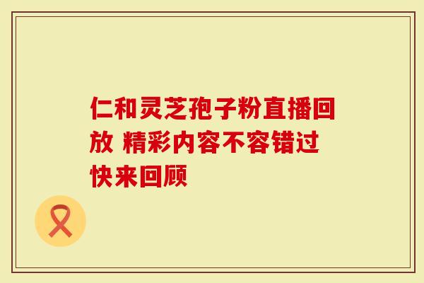 仁和灵芝孢子粉直播回放 精彩内容不容错过快来回顾