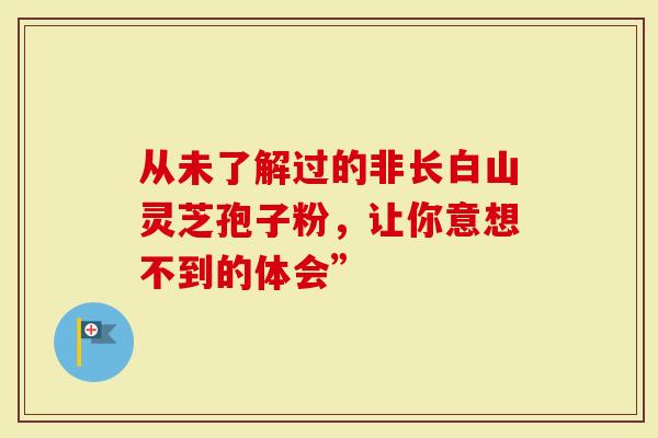 从未了解过的非长白山灵芝孢子粉，让你意想不到的体会”