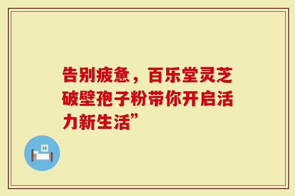 告别疲惫，百乐堂灵芝破壁孢子粉带你开启活力新生活”