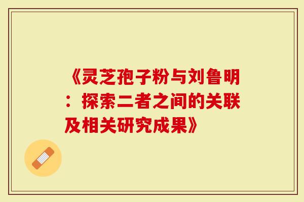 《灵芝孢子粉与刘鲁明：探索二者之间的关联及相关研究成果》