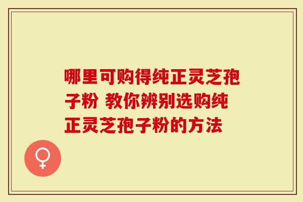 哪里可购得纯正灵芝孢子粉 教你辨别选购纯正灵芝孢子粉的方法