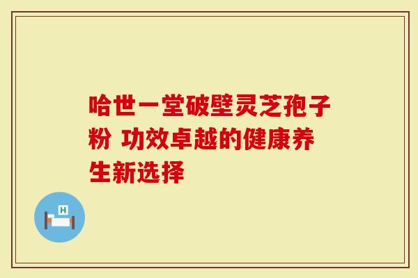 哈世一堂破壁灵芝孢子粉 功效卓越的健康养生新选择