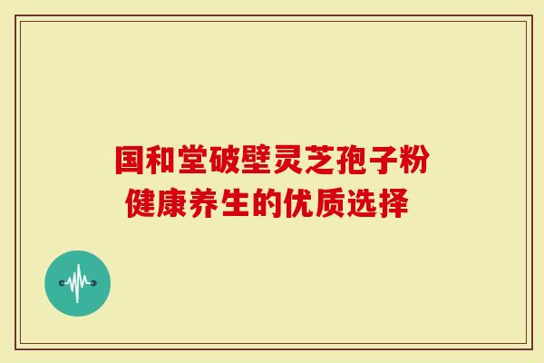 国和堂破壁灵芝孢子粉 健康养生的优质选择