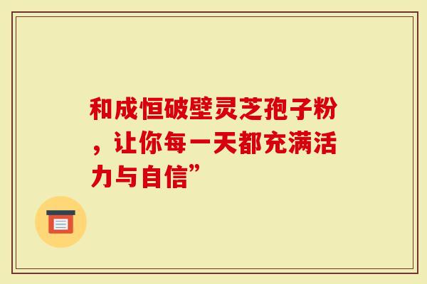 和成恒破壁灵芝孢子粉，让你每一天都充满活力与自信”