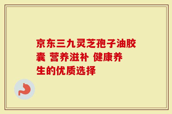 京东三九灵芝孢子油胶囊 营养滋补 健康养生的优质选择