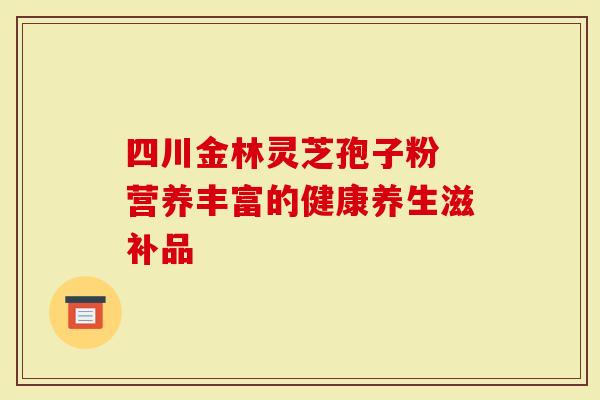 四川金林灵芝孢子粉 营养丰富的健康养生滋补品