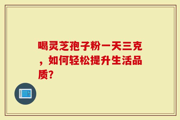 喝灵芝孢子粉一天三克，如何轻松提升生活品质？