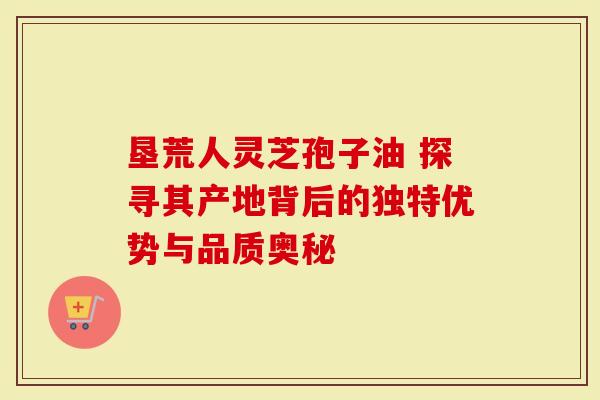 垦荒人灵芝孢子油 探寻其产地背后的独特优势与品质奥秘