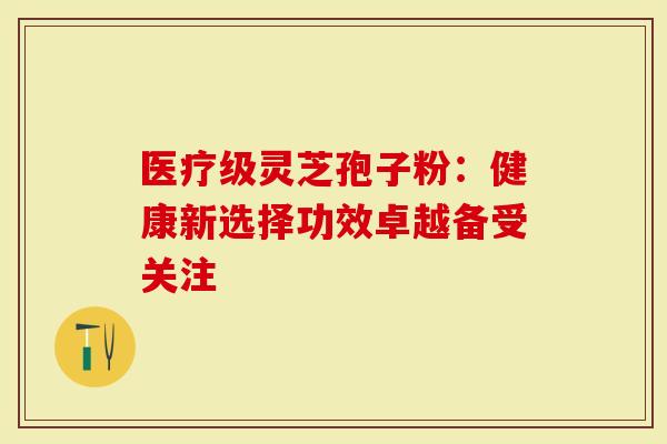 医疗级灵芝孢子粉：健康新选择功效卓越备受关注