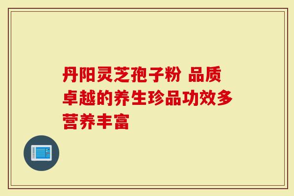 丹阳灵芝孢子粉 品质卓越的养生珍品功效多营养丰富