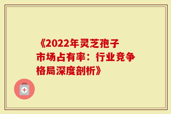 《2022年灵芝孢子市场占有率：行业竞争格局深度剖析》