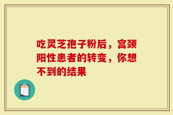 吃灵芝孢子粉后，宫颈阳性患者的转变，你想不到的结果