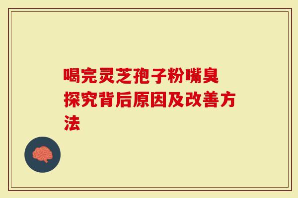 喝完灵芝孢子粉嘴臭 探究背后原因及改善方法