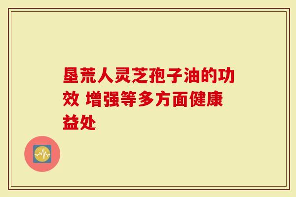 垦荒人灵芝孢子油的功效 增强等多方面健康益处