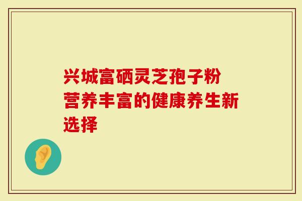 兴城富硒灵芝孢子粉 营养丰富的健康养生新选择