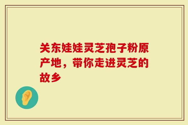 关东娃娃灵芝孢子粉原产地，带你走进灵芝的故乡