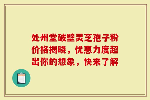 处州堂破壁灵芝孢子粉价格揭晓，优惠力度超出你的想象，快来了解