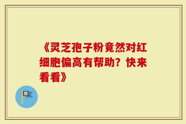 《灵芝孢子粉竟然对红细胞偏高有帮助？快来看看》