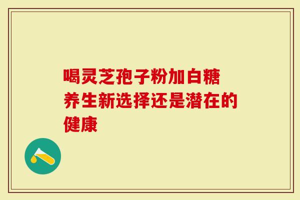 喝灵芝孢子粉加白糖 养生新选择还是潜在的健康