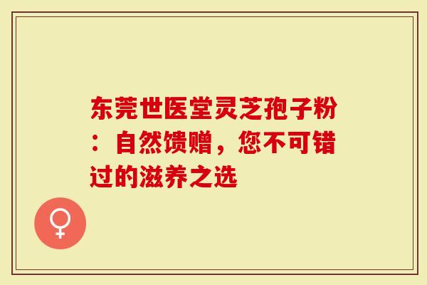 东莞世医堂灵芝孢子粉：自然馈赠，您不可错过的滋养之选