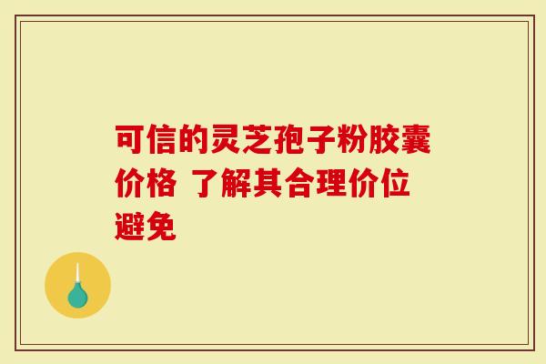 可信的灵芝孢子粉胶囊价格 了解其合理价位避免